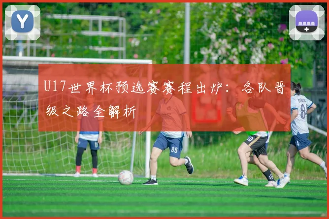 U17世界杯预选赛赛程出炉：各队晋级之路全解析