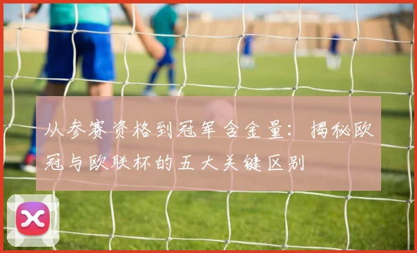 从参赛资格到冠军含金量：揭秘欧冠与欧联杯的五大关键区别