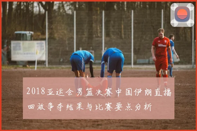 2018亚运会男篮决赛中国伊朗直播回放争夺结果与比赛要点分析