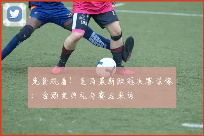 免费观看！皇马最新欧冠决赛录像：含颁奖典礼与赛后采访