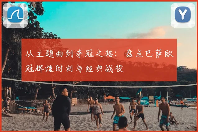 从主题曲到夺冠之路：盘点巴萨欧冠辉煌时刻与经典战役