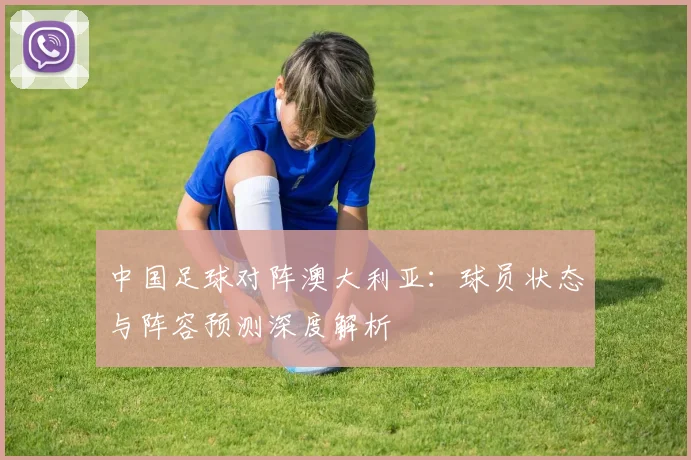中国足球对阵澳大利亚：球员状态与阵容预测深度解析