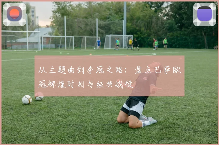 从主题曲到夺冠之路：盘点巴萨欧冠辉煌时刻与经典战役