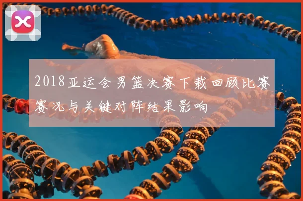 2018亚运会男篮决赛下载回顾比赛赛况与关键对阵结果影响