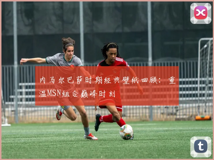 内马尔巴萨时期经典壁纸回顾：重温MSN组合巅峰时刻